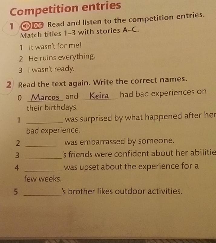 Competition entries 
1 ① Read and listen to the competition entries. 
Match titles 1-3 with stories A-C. 
1 It wasn't for me! 
2 He ruins everything. 
3 I wasn't ready. 
2 Read the text again. Write the correct names. 
0 _Marcos_ and _ Keira_ had bad experiences on 
their birthdays. 
_1 
was surprised by what happened after her 
bad experience. 
2 _was embarrassed by someone. 
3 _'s friends were confident about her abilitie 
4 _was upset about the experience for a 
few weeks. 
5 _'s brother likes outdoor activities.