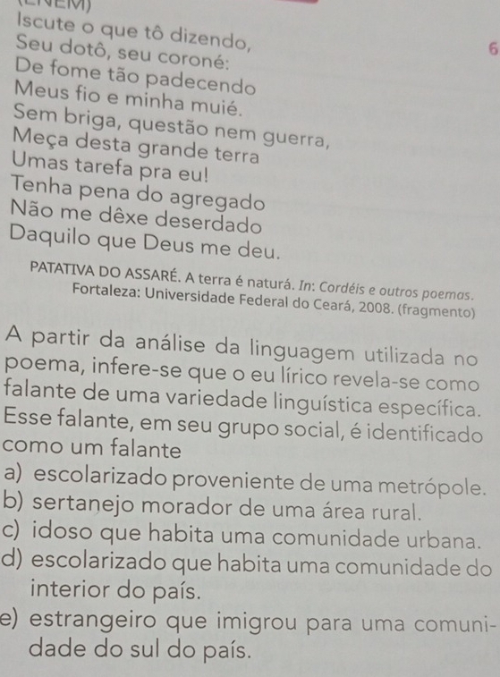 Iscute o que tô dizendo,
6
Seu dotô, seu coroné:
De fome tão padecendo
Meus fio e minha muié.
Sem briga, questão nem guerra,
Meça desta grande terra
Umas tarefa pra eu!
Tenha pena do agregado
Não me dêxe deserdado
Daquilo que Deus me deu.
PATATIVA DO ASSARÉ. A terra é naturá. In: Cordéis e outros poemos.
Fortaleza: Universidade Federal do Ceará, 2008. (fragmento)
A partir da análise da linguagem utilizada no
poema, infere-se que o eu lírico revela-se como
falante de uma variedade linguística específica.
Esse falante, em seu grupo social, é identificado
como um falante
a) escolarizado proveniente de uma metrópole.
b) sertanejo morador de uma área rural.
c) idoso que habita uma comunidade urbana.
d) escolarizado que habita uma comunidade do
interior do país.
e) estrangeiro que imigrou para uma comuni-
dade do sul do país.