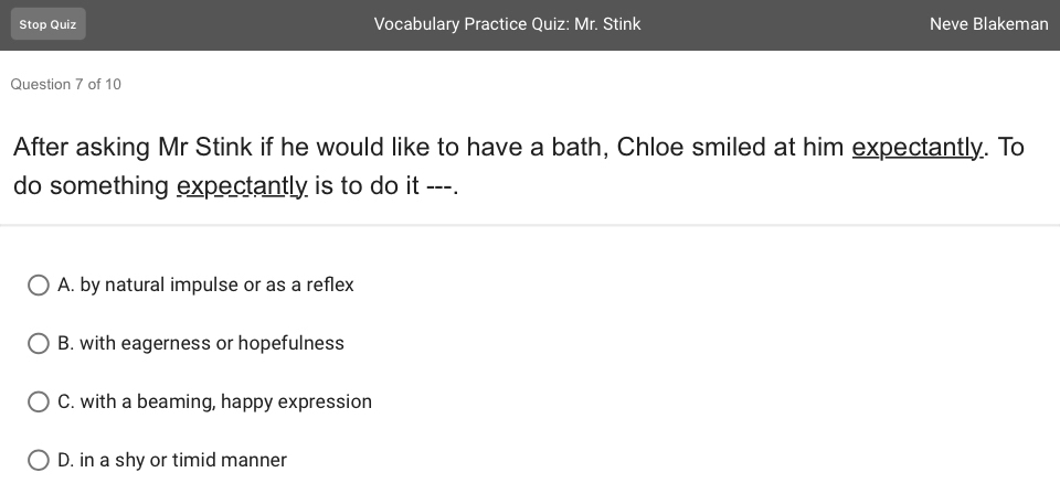 Stop Quiz Vocabulary Practice Quiz: Mr. Stink Neve Blakeman
Question 7 of 10
After asking Mr Stink if he would like to have a bath, Chloe smiled at him expectantly. To
do something expectantly is to do it ---.
A. by natural impulse or as a reflex
B. with eagerness or hopefulness
C. with a beaming, happy expression
D. in a shy or timid manner