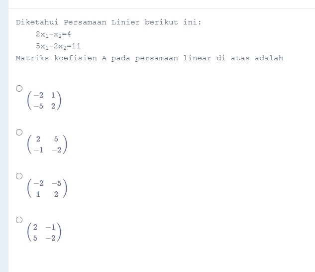 Diketahui Persamaan Linier berikut ini:
2x_1-x_2=4
5x_1-2x_2=11
Matriks koefisien A pada persamaan linear di atas adalah
beginpmatrix -2&1 -5&2endpmatrix
beginpmatrix 2&5 -1&-2endpmatrix
beginpmatrix -2&-5 1&2endpmatrix
beginpmatrix 2&-1 5&-2endpmatrix