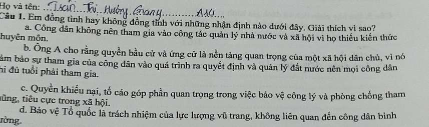 Họ và tên:
_
Câu 1. Em đồng tình hay không đồng tỉnh với những nhận định nào dưới đây. Giải thích vì sao?
a. Công dân không nên tham gia vào công tác quản lý nhà nước và xã hội vì họ thiếu kiến thức
huyên môn.
b. Ông A cho rằng quyền bầu cử và ứng cử là nền tảng quan trọng của một xã hội dân chủ, vì nó
bảm bảo sự tham gia của công dân vào quá trình ra quyết định và quản lý đất nước nên mọi công dân
hi đủ tuổi phải tham gia.
c. Quyền khiếu nại, tố cáo góp phần quan trọng trong việc bảo vệ công lý và phòng chống tham
tũng, tiêu cực trong xã hội.
d. Bảo vệ Tổ quốc là trách nhiệm của lực lượng vũ trang, không liên quan đến công dân bình
ròng.