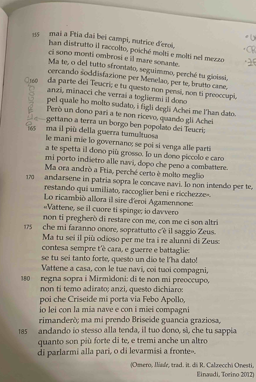 155 mai a Ftia dai bei campi, nutrice d'eroi,
han distrutto il raccolto, poiché molti e molti nel mezzo
ci sono monti ombrosi e il mare sonante.
Ma te, o del tutto sfrontato, seguimmo, perché tu gioissi,
cercando soddisfazione per Menelao, per te, brutto cane,
160 da parte dei Teucri; e tu questo non pensi, non ti preoccupi,
anzi, minacci che verrai a togliermi il dono
pel quale ho molto sudato, i figli degli Achei me l’han dato.
Però un dono pari a te non ricevo, quando gli Achei
gettano a terra un borgo ben popolato dei Teucri;
165 ma il più della guerra tumultuosa
le mani mie lo governano; se poi si venga alle parti
a te spetta il dono più grosso. Io un dono piccolo e caro
mi porto indietro alle navi, dopo che peno a combattere.
Ma ora andrò a Ftia, perché certo è molto meglio
170 andarsene in patria sopra le concave navi. Io non intendo per te,
restando qui umiliato, raccoglier beni e ricchezze».
Lo ricambiò allora il sire d'eroi Agamennone:
«Vattene, se il cuore ti spinge; io davvero
non ti pregherò di restare con me, con me ci son altri
175 che mi faranno onore, soprattutto cêè il saggio Zeus.
Ma tu sei il più odioso per me tra i re alunni di Zeus:
contesa sempre t’è cara, e guerre e battaglie:
se tu sei tanto forte, questo un dio te l'ha dato!
Vattene a casa, con le tue navi, coi tuoi compagni,
180 regna sopra i Mirmìdoni: di te non mi preoccupo,
non ti temo adirato; anzi, questo dichiaro:
poi che Criseide mi porta via Febo Apollo,
io lei con la mia nave e con i miei compagni
rimanderò; ma mi prendo Briseide guancia graziosa,
185 andando io stesso alla tenda, il tuo dono, sì, che tu sappia
quanto son più forte di te, e tremi anche un altro
di parlarmi alla pari, o di levarmisi a fronte».
(Omero, Iliade, trad. it. di R. Calzecchi Onesti,
Einaudi, Torino 2012)