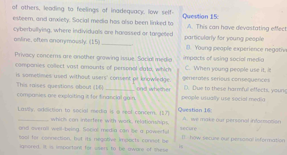 of others, leading to feelings of inadequacy, low self- Question 15:
esteem, and anxiety. Social media has also been linked to A. This can have devastating effect
cyberbullying, where individuals are harassed or targeted particularly for young people
online, often anonymously. (15)_
.
B. Young people experience negative
Privacy concerns are another growing issue. Social media impacts of using social media
companies collect vast amounts of personal data, which C. When young people use it, it
is sometimes used without users' consent or knowledge. generates serious consequences
This raises questions about (16) _and whether D. Due to these harmful effects, young
companies are exploiting it for financial gain. people usually use social media
Lastly, addiction to social media is a real concern. (17) Question 16:
A. we make our personal information
_, which can interfere with work, relationships,
and overall well-being. Social media can be a powerful secure
B. how secure our personal information
tool for connection, but its negative impacts cannot be
is
ignored. It is important for users to be aware of these