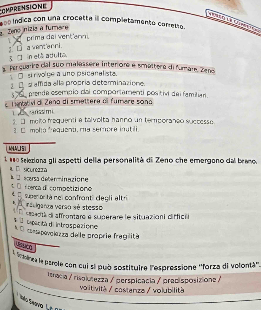 COMPRENSIONE
VEr SO LE CoMPE TEN 
●00 Indica con una crocetta il completamento corretto.
a. Zeno inizia a fumare
1 prima dei vent’anni.
2. □ a vent'anni.
3. □ in età adulta.
b. Per guarire dal suo malessere interiore e smettere di fumare, Zeno
1 □ si rivolge a uno psicanalista.
2 □ si affida alla propria determinazione.
3 prende esempio dai comportamenti positivi dei familiari.
c. I tentativi di Zeno di smettere di fumare sono
1. rarissimi.
2.□ molto frequenti e talvolta hanno un temporaneo successo.
3. □ molto frequenti, ma sempre inutili.
ANALISI
●●© Seleziona gli aspetti della personalità di Zeno che emergono dal brano.
a. sicurezza
b. scarsa determinazione
C ricerca di competizione
d D superiorità nei confronti degli altri
e indulgenza verso sé stesso
dcapacità di affrontare e superare le situazioni difficili
9 capacità di introspezione

h. consapevolezza delle proprie fragilità
LESSICO
1. Sottolinea le parole con cui si può sostituire l’espressione “forza di volontà”.
tenacia / risolutezza / perspicacia / predisposizione /
volitività / costanza / volubilità
Iitalo Svevo L