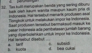 d. peründingan
32. Tas kulit merupakan benda yang sering diburu
baik oleh kaum wanita maupun kaum pria di
Indonesia. Hal tersebut menarik produsen asal
Tiongkok untuk melakukan impor ke Indonesia.
Saat produsen tersebut bermaksud masuk ke
pasar Indonesia ada pembatasan jumlah barang
yang diperbolehkan untuk impor ke Indonesia.
Hal tersebut disebut ....
a. tarif c. subsidi
b. kuota d. bea cukai