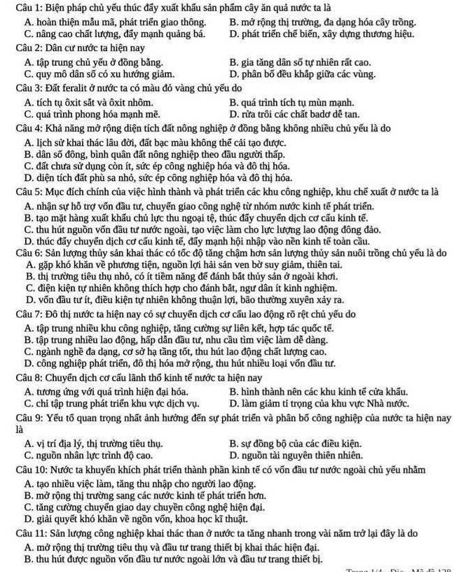 Biện pháp chủ yếu thúc đấy xuất khẩu sản phẩm cây ăn quả nước ta là
A. hoàn thiện mẫu mã, phát triển giao thông. B. mở rộng thị trường, đa dạng hóa cây trồng.
C. nâng cao chất lượng, đẩy mạnh quảng bá. D. phát triển chế biến, xây dựng thương hiệu.
Câu 2: Dân cư nước ta hiện nay
A. tập trung chủ yếu ở đồng bằng. B. gia tăng dân số tự nhiên rất cao.
C. quy mô dân số có xu hướng giảm. D. phân bố đều khấp giữa các vùng.
Câu 3: Đất feralit ở nước ta có màu đỏ vàng chủ yếu do
A. tích tụ ôxit sắt và ôxit nhôm. B. quá trình tích tụ mùn mạnh.
C. quá trình phong hóa mạnh mẽ. D. rửa trôi các chất badơ dễ tan.
Câu 4: Khả năng mở rộng diện tích đất nông nghiệp ở đồng bằng không nhiều chủ yếu là do
A. lịch sử khai thác lâu đời, đất bạc màu không thể cải tạo được.
B. dân số đông, bình quân đất nông nghiệp theo đầu người thấp.
C. đất chưa sử dụng còn ít, sức ép công nghiệp hóa và đô thị hóa.
D. diện tích đất phù sa nhỏ, sức ép công nghiệp hóa và đô thị hóa.
Câu 5: Mục đích chính của việc hình thành và phát triển các khu công nghiệp, khu chế xuất ở nước ta là
A. nhân sự hỗ trợ vốn đầu tư, chuyển giao công nghệ từ nhóm nước kinh tế phát triển.
B. tạo mặt hàng xuất khấu chủ lực thu ngoại tệ, thúc đấy chuyển dịch cơ cấu kinh tế.
C. thu hút nguồn vốn đầu tư nước ngoài, tạo việc làm cho lực lượng lao động đông đảo.
D. thúc đấy chuyển dịch cơ cấu kinh tế, đẩy mạnh hội nhập vào nền kinh tế toàn cầu.
Câu 6: Sản lượng thủy sản khai thác có tốc độ tăng chậm hơn sản lượng thủy sản nuôi trồng chủ yếu là do
A. gặp khó khăn về phương tiện, nguồn lợi hải sản ven bờ suy giảm, thiên tai.
B. thị trường tiêu thụ nhỏ, có ít tiềm năng để đánh bắt thủy sản ở ngoài khơi.
C. điện kiện tự nhiên không thích hợp cho đánh bắt, ngư dân ít kinh nghiệm.
D. vốn đầu tư ít, điều kiện tự nhiên không thuận lợi, bão thường xuyên xảy ra.
Câu 7: Đô thị nước ta hiện nay có sự chuyển dịch cơ cấu lao động rõ rệt chủ yếu do
A. tập trung nhiều khu công nghiệp, tăng cường sự liên kết, hợp tác quốc tế.
B. tập trung nhiều lao động, hấp dẫn đầu tư, nhu cầu tìm việc làm dễ dàng.
C. ngành nghề đa dạng, cơ sở hạ tầng tốt, thu hút lao động chất lượng cao.
D. công nghiệp phát triển, đô thị hóa mở rộng, thu hút nhiều loại vốn đầu tư.
Câu 8: Chuyển dịch cơ cấu lãnh thổ kinh tế nước ta hiện nay
A. tương ứng với quá trình hiện đại hóa. B. hình thành nên các khu kinh tế cửa khẩu.
C. chỉ tập trung phát triển khu vực dịch vụ. D. làm giảm tỉ trọng của khu vực Nhà nước.
Câu 9: Yếu tố quan trọng nhất ảnh hưởng đến sự phát triển và phân bố công nghiệp của nước ta hiện nay
là
A. vị trí địa lý, thị trường tiêu thụ. B. sự đồng bộ của các điều kiện.
C. nguồn nhân lực trình độ cao. D. nguồn tài nguyên thiên nhiên.
Câu 10: Nước ta khuyến khích phát triển thành phần kinh tế có vốn đầu tư nước ngoài chủ yếu nhằm
A. tạo nhiều việc làm, tăng thu nhập cho người lao động.
B. mở rộng thị trường sang các nước kinh tế phát triển hơn.
C. tăng cường chuyển giao day chuyền công nghệ hiện đại.
D. giải quyết khó khăn về ngồn vốn, khoa học kĩ thuật.
Câu 11: Sản lượng công nghiệp khai thác than ở nước ta tăng nhanh trong vài năm trở lại đây là do
A. mở rộng thị trường tiêu thụ và đầu tư trang thiết bị khai thác hiện đại.
B. thu hút được nguồn vốn đầu tư nước ngoài lớn và đầu tư trang thiết bị.