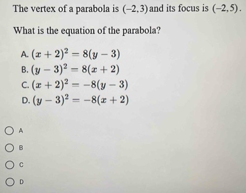 The vertex of a parabola is (-2,3) and its focus is (-2,5). 
What is the equation of the parabola?
A. (x+2)^2=8(y-3)
B. (y-3)^2=8(x+2)
C. (x+2)^2=-8(y-3)
D. (y-3)^2=-8(x+2)
A
B
C
D