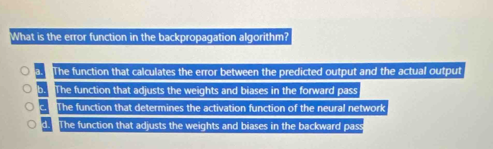 What is the error function in the backpropagation algorithm?
a. The function that calculates the error between the predicted output and the actual output
b. The function that adjusts the weights and biases in the forward pass
c. The function that determines the activation function of the neural network
d. The function that adjusts the weights and biases in the backward pass