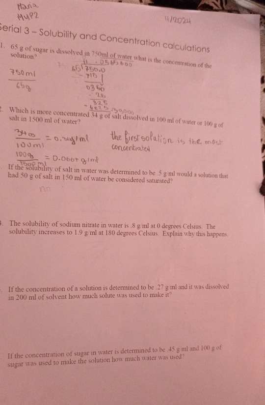 Serial 3 - Solubility and Concentration calculations
1. 65 g of sugar is dissolved in 750ml of water what is the concentration of the 
solution? 
. Which is more concentrated 34 g of salt dissolved in 100 ml of water or 100 g of 
salt in 1500 ml of water? 
If the solubility of salt in water was determined to be . 5 g/ml would a solution that 
had 50 g of salt in 150 ml of water be considered saturated? 
4. The solubility of sodium nitrate in water is . 8 g/ml at 0 degrees Celsius. The 
solubility increases to 1.9 g/ml at 180 degrees Celsius. Explain why this happens. 
. If the concentration of a solution is determined to be . 27 g/ml and it was dissolved 
in 200 ml of solvent how much solute was used to make it? 
If the concentration of sugar in water is determined to be . 45 g ml and 100 g of 
sugar was used to make the solution how much water was used?