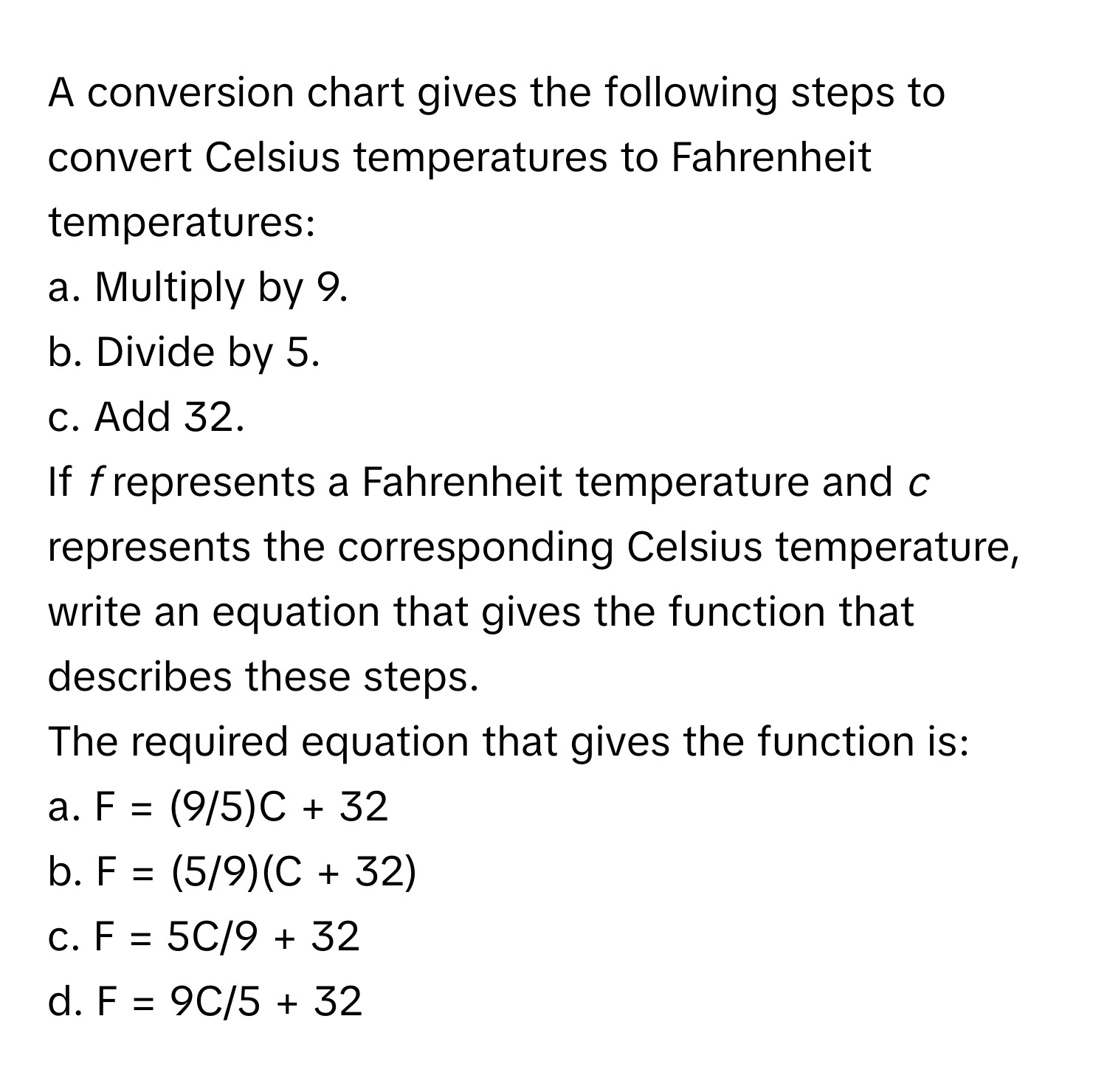 A conversion chart gives the following steps to convert Celsius temperatures to Fahrenheit temperatures:

a. Multiply by 9.
b. Divide by 5.
c. Add 32. 

If *f* represents a Fahrenheit temperature and *c* represents the corresponding Celsius temperature, write an equation that gives the function that describes these steps. 

The required equation that gives the function is:
a. F = (9/5)C + 32
b. F = (5/9)(C + 32)
c. F = 5C/9 + 32
d. F = 9C/5 + 32