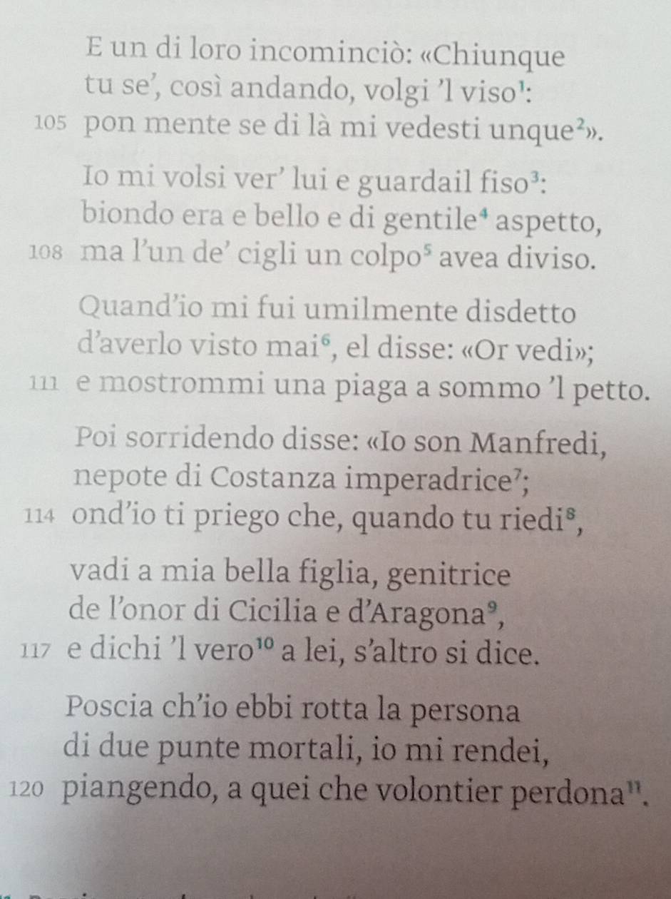 un di loro incominciò: «Chiunque 
tu se’, così andando, volgi ’l viso¹:
105 pon mente se di là mi vedesti unque²». 
Io mi volsi ver’ lui e guardail fiso³: 
biondo era e bello e di gentile⁴ aspetto,
108 ma l’un de’ cigli un colpo° avea diviso. 
Quand’io mi fui umilmente disdetto 
d’averlo visto maié, el disse: «Or vedi»;
111 e mostrommi una piaga a sommo ’l petto. 
Poi sorridendo disse: «Io son Manfredi, 
nepote di Costanza imperadrice?;
114 ond’io ti priego che, quando tu riedi⁸, 
vadi a mia bella figlia, genitrice 
de l’onor di Cicilia e d'Aragona³,
117 e dichi 'l vero¹ : a lei, s’altro si dice. 
Poscia ch’io ebbi rotta la persona 
di due punte mortali, io mi rendei,
120 piangendo, a quei che volontier perdona''.