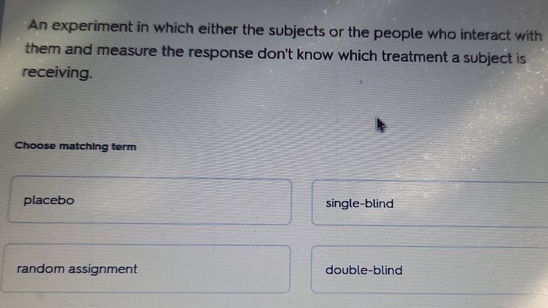 An experiment in which either the subjects or the people who interact with
them and measure the response don't know which treatment a subject is 
receiving.
Choose matching term
placebo single-blind
random assignment double-blind