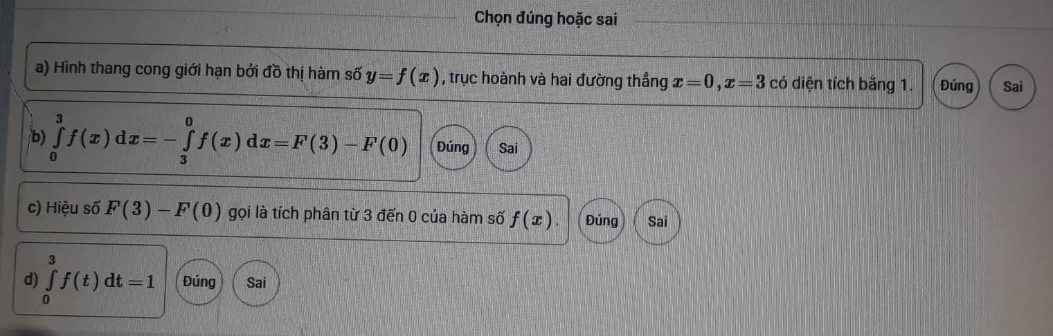 Chọn đúng hoặc sai 
a) Hình thang cong giới hạn bởi đồ thị hàm số y=f(x) , trục hoành và hai đường thẳng x=0, x=3 có diện tích bằng 1. Đúng Sai 

b) ∈tlimits _0^3f(x)dx=-∈tlimits _3^0f(x)dx=F(3)-F(0) Đúng Sai 
c) Hiệu số F(3)-F(0) gọi là tích phân từ 3 đến 0 của hàm số f(x). Đúng Sai 
d) ∈tlimits _0^3f(t)dt=1 Đúng Sai