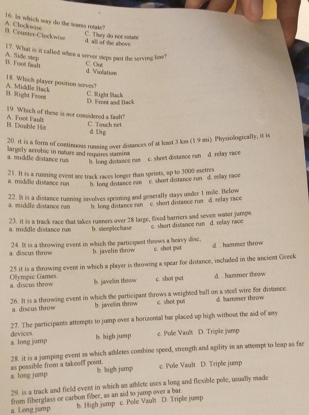 In which way do the teams rotate?
A. Clockwise
C. They do not rotate
B. Counter-Clockwise d. all of the above
17. What is it called when a server steps past the serving line?
A. Side step
B. Foot fault
C. Out
d. Violation
18. Which player position serves?
A. Middle Back
B. Right Front
C. Right Back
D. Front and Back
19. Which of these is not considered a fault?
A. Foot Fault
C. Touch net
B. Double Hit d. Dig
20. it is a form of continuous running over distances of at least 3 km (1.9 mi). Physiologically, it is
largely aerobic in nature and requires stamina
a. middle distance run b. long distance run c. short distance run d. relay race
21. It is a running event are track races longer than sprints, up to 3000 metres
a. middle distance run b. long distance run c. short distance run d. relay race
22. It is a distance running involves sprinting and generally stays under 1 mile. Below
a. middle distance run b. long distance run c. short distance run d. relay race
23. it is a track race that takes runners over 28 large, fixed barriers and seven water jumps
a. middle distance run b. steeplechase c. short distance run d. relay race
24. It is a throwing event in which the participant throws a heavy disc,
a. discus throw b. javelin throw c. shot put d. . hammer throw
25.it is a throwing event in which a player is throwing a spear for distance, included in the ancient Greek
Olympic Games.
a. discus throw b. javelin throw c. shot put d. . hammer throw
26. It is a throwing event in which the participant throws a weighted ball on a steel wire for distance.
a. discus throw b. javelin throw c. shot put d. hammer throw
27. The participants attempts to jump over a horizontal bar placed up high without the aid of any
devices.
a. long jump b. high jump c. Pole Vault D. Triple jump
28. it is a jumping event in which athletes combine speed, strength and agility in an attempt to leap as far
as possible from a takeoff point.
a long jump b. high jump c. Pole Vault D. Triple jump
29. is a track and field event in which an athlete uses a long and flexible pole, usually made
from fiberglass or carbon fiber, as an aid to jump over a bar.
a. Long jump b. High jump c. Pole Vault D. Triple jump