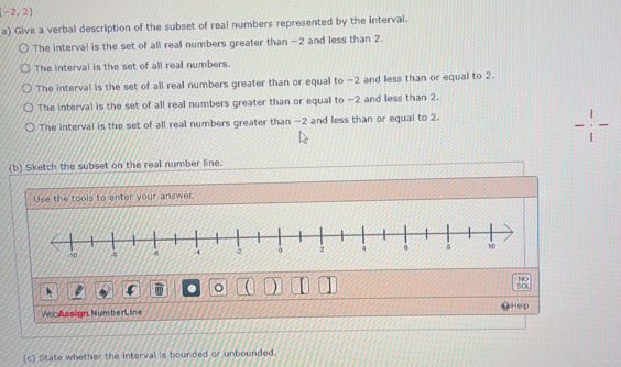 -2,2)
a) Give a verbal description of the subset of real numbers represented by the interval. 
The interval is the set of all real numbers greater than -2 and less than 2. 
The interval is the set of all real numbers. 
The interval is the set of all real numbers greater than or equal to −2 and less than or equal to 2. 
The interval is the set of all real numbers greater than or equal to -2 and less than 2. 
The interval is the set of all real numbers greater than -2 and less than or equal to 2. 
(b) Sketch the subset on the real number line. 
Use the tools to enter your answer. 
。 ) 
NO 
fo 
WooAssign. Number Line Hep 
(c) State whether the interval is bounded or unbounded.