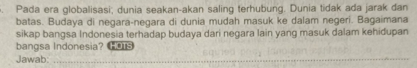 Pada era globalisasi, dunia seakan-akan saling terhubung. Dunia tidak ada jarak dan 
batas. Budaya di negara-negara di dunia mudah masuk ke dalam negeri. Bagaimana 
sikap bangsa Indonesia terhadap budaya dari negara lain yang masuk dalam kehidupan 
bangsa Indonesia?HOTS 
Jawab:_ 
_ 
_