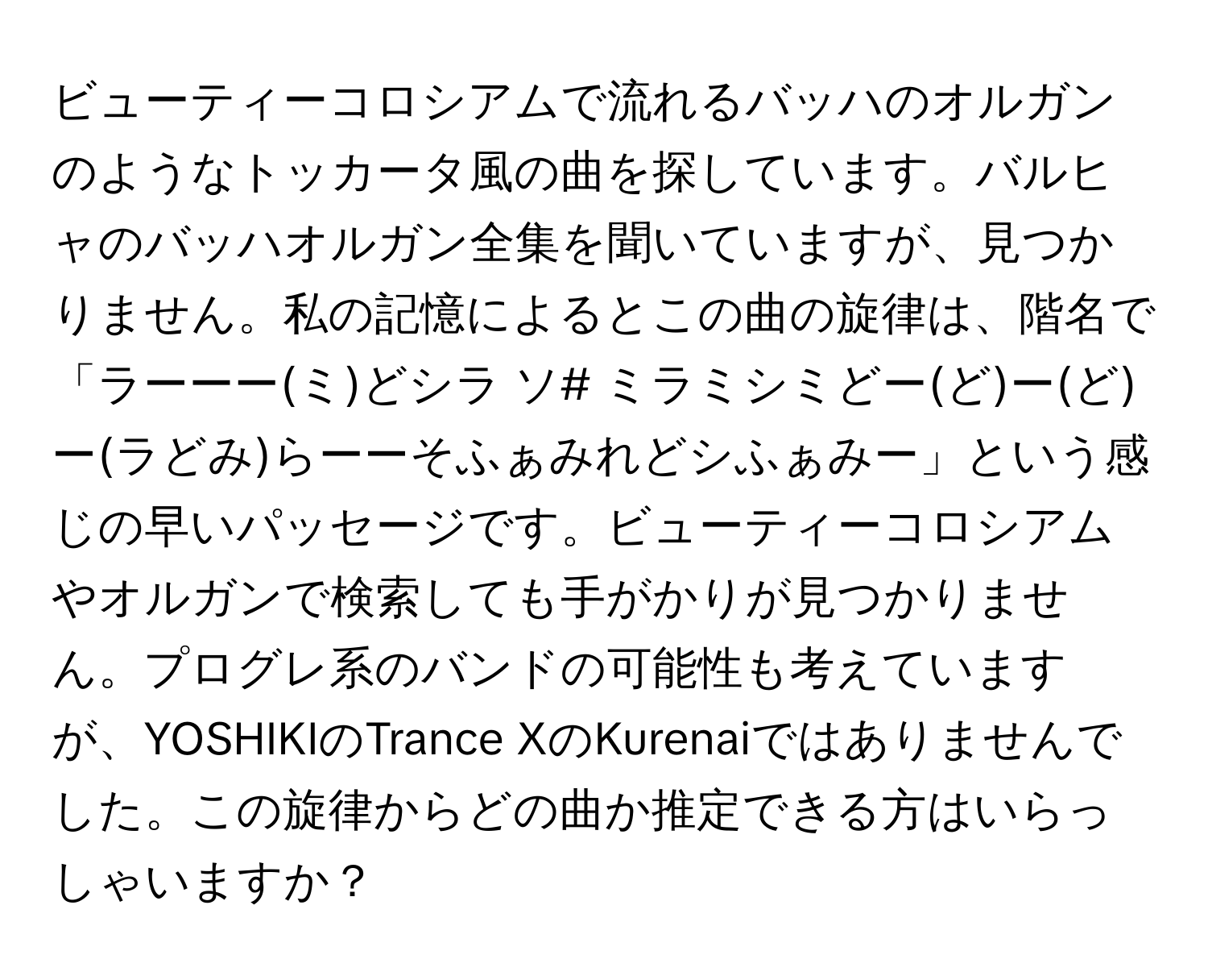 ビューティーコロシアムで流れるバッハのオルガンのようなトッカータ風の曲を探しています。バルヒャのバッハオルガン全集を聞いていますが、見つかりません。私の記憶によるとこの曲の旋律は、階名で「ラーーー(ミ)どシラ ソ# ミラミシミどー(ど)ー(ど)ー(ラどみ)らーーそふぁみれどシふぁみー」という感じの早いパッセージです。ビューティーコロシアムやオルガンで検索しても手がかりが見つかりません。プログレ系のバンドの可能性も考えていますが、YOSHIKIのTrance XのKurenaiではありませんでした。この旋律からどの曲か推定できる方はいらっしゃいますか？