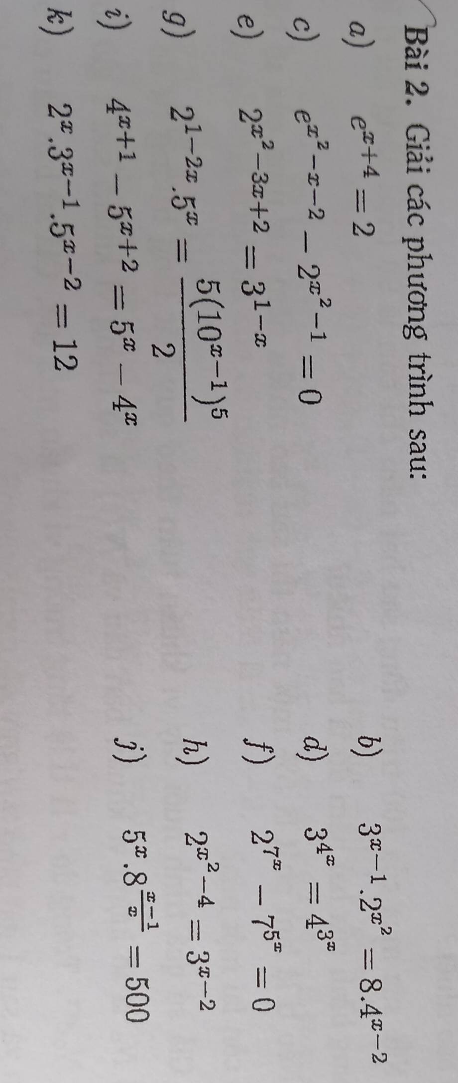 Giải các phương trình sau: 
a)
e^(x+4)=2
b)
3^(x-1).2^(x^2)=8.4^(x-2)
c)
e^(x^2)-x-2-2^(x^2)-1=0
d)
3^(4^x)=4^(3^x)
e)
2^(x^2)-3x+2=3^(1-x)
f)
2^(7^x)-7^(5^x)=0
g)
2^(1-2x).5^x=frac 5(10^(x-1))^52
h)
2^(x^2)-4=3^(x-2)
5^x.8^(frac x-1)x=500
i)
4^(x+1)-5^(x+2)=5^x-4^x
j) 
k)
2^x.3^(x-1).5^(x-2)=12