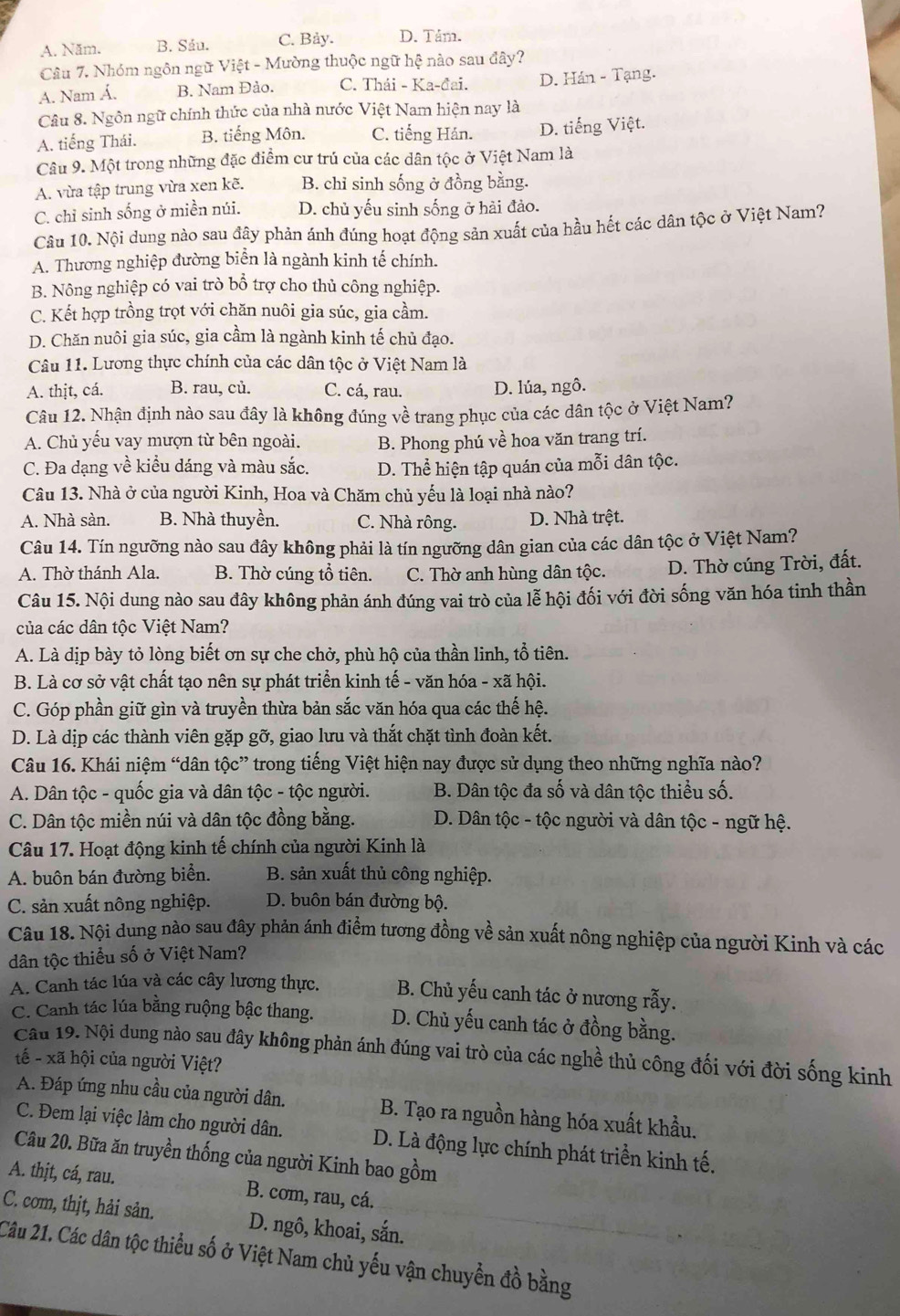 A. Năm. B. Sảu. C. Bảy. D. Tám.
Câu 7. Nhóm ngôn ngữ Việt - Mường thuộc ngữ hệ nào sau đây?
A. Nam Á. B. Nam Đảo. C. Thái - Ka-đai. D. Hán - Tạng.
Câu 8. Ngôn ngữ chính thức của nhà nước Việt Nam hiện nay là
A. tiếng Thái. B. tiếng Môn. C. tiếng Hán. D. tiếng Việt.
Câu 9. Một trong những đặc điểm cư trú của các dân tộc ở Việt Nam là
A. vừa tập trung vừa xen kẽ. B. chỉ sinh sống ở đồng bằng.
C. chỉ sinh sống ở miền núi. D. chủ yếu sinh sống ở hài đảo.
Câu 10. Nội dung nào sau đây phản ánh đúng hoạt động sản xuất của hầu hết các dân tộc ở Việt Nam?
A. Thương nghiệp đường biển là ngành kinh tế chính.
B. Nông nghiệp có vai trò bổ trợ cho thủ công nghiệp.
C. Kết hợp trồng trọt với chăn nuôi gia súc, gia cầm.
D. Chăn nuôi gia súc, gia cầm là ngành kinh tế chủ đạo.
Câu 11. Lương thực chính của các dân tộc ở Việt Nam là
A. thịt, cá. B. rau, củ. C. cá, rau. D. lúa, ngô.
Câu 12. Nhận định nào sau đây là không đúng về trang phục của các dân tộc ở Việt Nam?
A. Chủ yếu vay mượn từ bên ngoài. B. Phong phú về hoa văn trang trí.
C. Đa dạng về kiểu dáng và màu sắc. D. Thể hiện tập quán của mỗi dân tộc.
Câu 13. Nhà ở của người Kinh, Hoa và Chăm chủ yếu là loại nhà nào?
A. Nhà sàn. B. Nhà thuyền. C. Nhà rông. D. Nhà trệt.
Câu 14. Tín ngưỡng nào sau đây không phải là tín ngưỡng dân gian của các dân tộc ở Việt Nam?
A. Thờ thánh Ala. B. Thờ cúng tổ tiên. C. Thờ anh hùng dân tộc. D. Thờ cúng Trời, đất.
Câu 15. Nội dung nào sau đây không phản ánh đúng vai trò của lễ hội đối với đời sống văn hóa tinh thần
của các dân tộc Việt Nam?
A. Là dịp bày tỏ lòng biết ơn sự che chở, phù hộ của thần linh, tổ tiên.
B. Là cơ sở vật chất tạo nên sự phát triển kinh tế - văn hóa - xã hội.
C. Góp phần giữ gìn và truyền thừa bản sắc văn hóa qua các thế hệ.
D. Là dịp các thành viên gặp gỡ, giao lưu và thắt chặt tình đoàn kết.
Câu 16. Khái niệm “dân tộc” trong tiếng Việt hiện nay được sử dụng theo những nghĩa nào?
A. Dân tộc - quốc gia và dân tộc - tộc người. B. Dân tộc đa số và dân tộc thiểu số.
C. Dân tộc miền núi và dân tộc đồng bằng.  D. Dân tộc - tộc người và dân tộc - ngữ hệ.
Câu 17. Hoạt động kinh tế chính của người Kinh là
A. buôn bán đường biển. B. sản xuất thủ công nghiệp.
C. sản xuất nông nghiệp. D. buôn bán đường bộ.
Câu 18. Nội dung nào sau đây phản ánh điểm tương đồng về sản xuất nông nghiệp của người Kinh và các
dân tộc thiểu số ở Việt Nam?
A. Canh tác lúa và các cây lương thực. B. Chủ yếu canh tác ở nương rẫy.
C. Canh tác lúa bằng ruộng bậc thang. D. Chủ yếu canh tác ở đồng bằng.
Câu 19. Nội dung nào sau đây không phản ánh đúng vai trò của các nghề thủ công đối với đời sống kinh
tế - xã hội của người Việt?
A. Đáp ứng nhu cầu của người dân. B. Tạo ra nguồn hàng hóa xuất khẩu.
C. Đem lại việc làm cho người dân. D. Là động lực chính phát triển kinh tế.
Câu 20. Bữa ăn truyền thống của người Kinh bao gồm
A. thịt, cá, rau. B. com, rau, cá.
C. cơm, thịt, hải sản. D. ngô, khoai, sắn.
Câu 21. Các dân tộc thiểu số ở Việt Nam chủ yếu vận chuyển đồ bằng