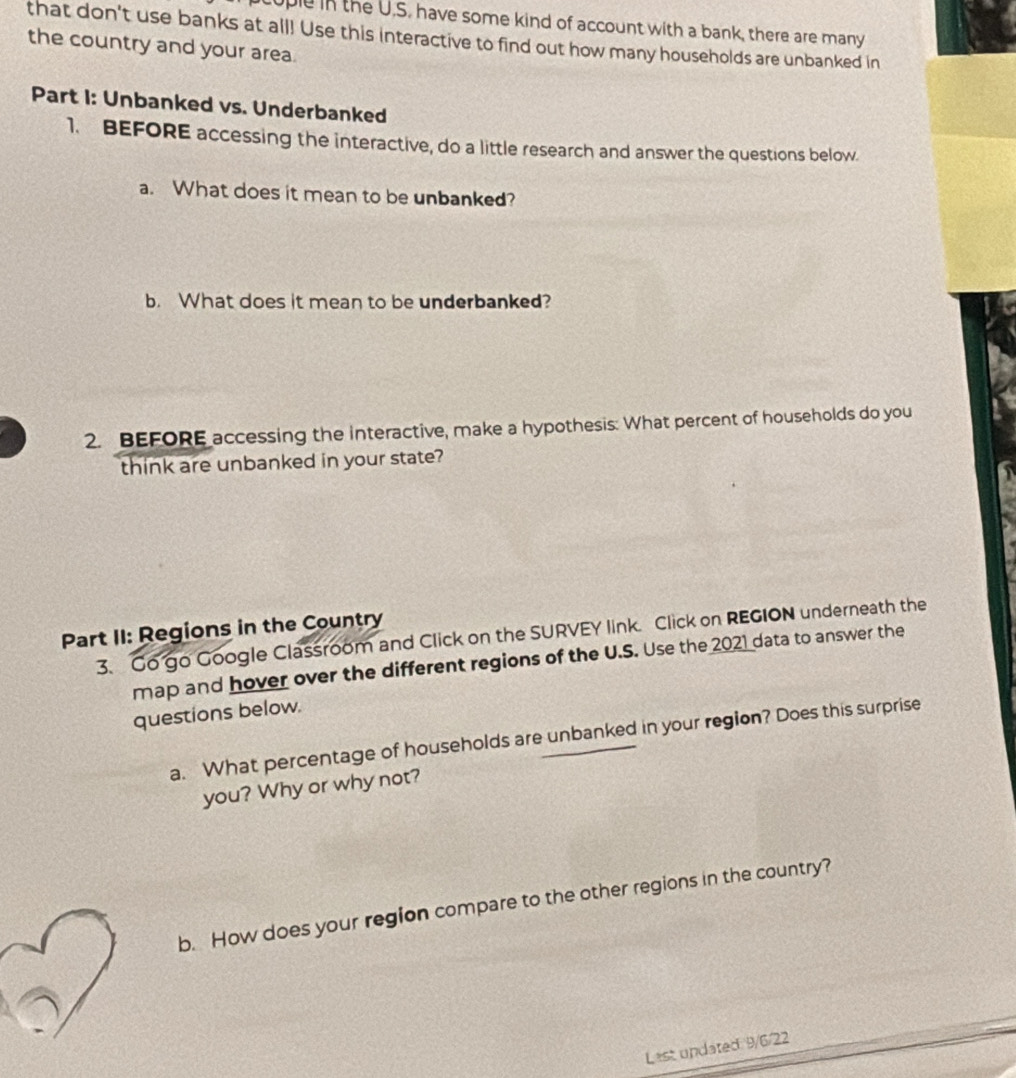 uple in the U.S. have some kind of account with a bank, there are many 
that don't use banks at all! Use this interactive to find out how many households are unbanked in 
the country and your area. 
Part I: Unbanked vs. Underbanked 
1. BEFORE accessing the interactive, do a little research and answer the questions below. 
a. What does it mean to be unbanked? 
b. What does it mean to be underbanked? 
2. BEFORE accessing the interactive, make a hypothesis: What percent of households do you 
think are unbanked in your state? 
Part II: Regions in the Country 
3. Go go Google Classroom and Click on the SURVEY link. Click on REGION underneath the 
map and hover over the different regions of the U.S. Use the 2021 data to answer the 
questions below. 
a. What percentage of households are unbanked in your region? Does this surprise 
you? Why or why not? 
b. How does your region compare to the other regions in the country? 
Last undated 9/6/22
