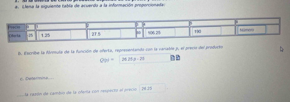 Llena la siguiente tabla de acuerdo a la información proporcionada: 
b. Escribe la fórmula de la función de oferta, representando con la variable p, el precio del producto
Q(p)=26.25p-25
c. Determina…. 
_la razón de cambio de la oferta con respecto al precio 26.25