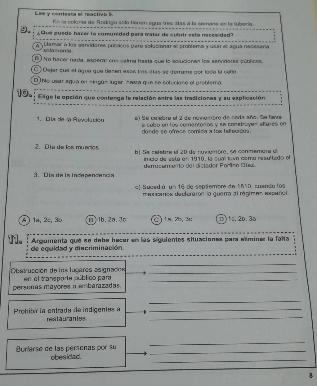 Lee y contesta el reactivo 9.
En la colonia de Rodrigo solo tienen agua tres días a la semana en la tubería.
¿Qué puede hacer la comunidad para tratar de cubrir esta necesidad?
A Llamar a los servidores públicos para solucionar el problema y usar el agua necesaria
solamente.
B) No hacer nada, esperar con calma hasta que lo solucionen los servidores públicos.
C  Dejar que el agua que tienen esos tres días se derrame por toda la calle.
D)No usar agua en ningún lugar hasta que se solucione el problema.
10.
Elige la opción que contenga la relación entre las tradiciones y su explicación.
1. Día de la Revolución a) Se celebra el 2 de noviembre de cada año. Se lleva
a cabo en los cementerios y se construyen altares en
donde se ofrece comida a los fallecidos.
2. Día de los muertos
b) Se celebra el 20 de noviembre, se conmemora el
inicio de esta en 1910, la cual tuvo como resultado el
derrocamiento del dictador Porfirio Díaz.
3. Día de la Independencia
c) Sucedió un 16 de septiembre de 1810, cuando los
mexicanos declararon la guerra al régimen español.
A ) 1a, 2c, 3b B)1b, 2a,3c C )1a, 2b, 3c D)1c, 2b, 3a
11. Argumenta qué se debe hacer en las siguientes situaciones para eliminar la falta
de equidad y discriminación.
_
Obstrucción de los lugares asignados_
en el transporte público para_
personas mayores o embarazadas.
_
Prohibir la entrada de indigentes a_
restaurantes.
_
Burlarse de las personas por su_
_
obesidad.
_
8