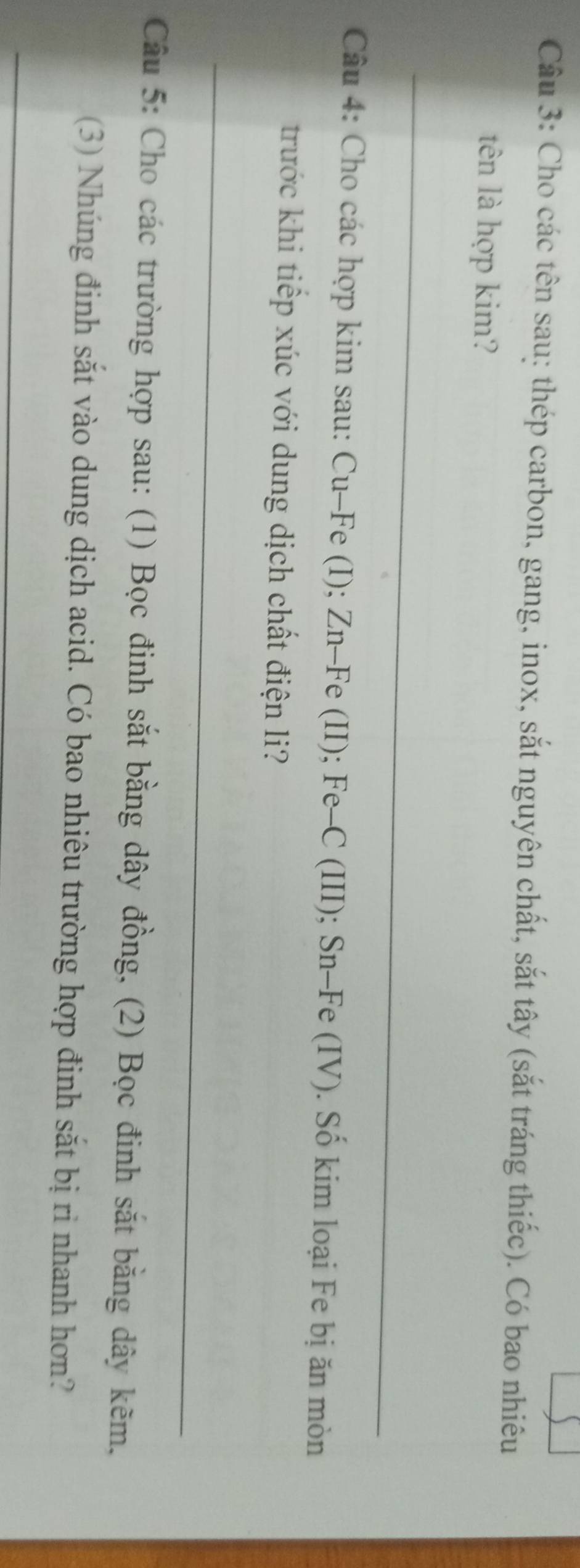 Cho các tên sau: thép carbon, gang, inox, sắt nguyên chất, sắt tây (sắt tráng thiếc). Có bao nhiêu 
tên là hợp kim? 
_ 
Câu 4: Cho các hợp kim sau: Cu-Fe (I); Zn-Fe (II); Fe-C (III); Sn-Fe (IV). Số kim loại Fe bị ăn mòn 
trước khi tiếp xúc với dung dịch chất điện li? 
_ 
Câu 5: Cho các trường hợp sau: (1) Bọc đinh sắt bằng dây đồng, (2) Bọc đinh sắt bằng dây kẽm, 
(3) Nhúng đinh sắt vào dung dịch acid. Có bao nhiêu trường hợp đinh sắt bị ri nhanh hơn? 
_