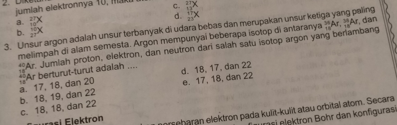 Diket
jumlah elektronnya 10, maka
C. 2
13
a. 27
d. 17
23
10
3. Unsur argon adalah unsur terbanyak di udara bebas dan merupakan unsur ketiga yang paling
b. beginarrayr 10 27endarray X
melimpah di alam semesta. Argon mempunyai beberapa isotop di antaranya _(18)^(36)Ar, _(18)^(38)Ar , dan
40 Ar. Jumlah proton, elektron, dan neutron dari salah satu isotop argon yang berlambang
*Ar berturut-turut adalah ....
18
d. 18, 17, dan 22
18
a. 17, 18, dan 20
b. 18, 19, dan 22 e. 17, 18, dan 22
c. 18, 18, dan 22
u ra s i Elektron
orseharan elektron pada kulit-kulit atau orbital atom. Secara
rasi elektron Bohr dan konfigurasi