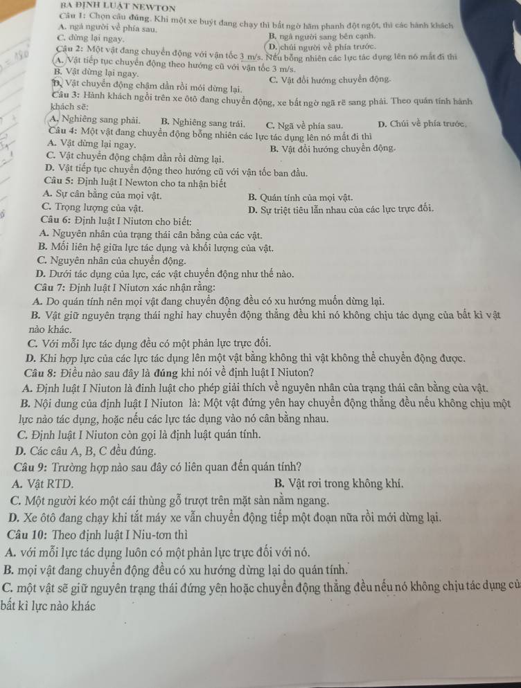 BA ĐỊNH LUậT NEWTON
Câu 1: Chọn cậu đúng. Khi một xe buýt đang chạy thì bắt ngờ hăm phanh đột ngột, thì các hành khách
A. ngá người về phía sau.
C. đừng lại ngay. B. ngâ người sang bên cạnh
( D. chúi người về phía trước.
Câu 2: Một vật đang chuyển động với vận tốc 3 m/s. Nếu bổng nhiên các lực tác dụng lên nó mắt đi thi
A. Vật tiếp tục chuyển động theo hướng cũ với vận tốc 3 m/s.
B. Vật dừng lại ngay.
ệ Vật chuyển động chậm dần rồi mói dừng lại. C. Vật đổi hướng chuyển động.
Câu 3: Hành khách ngồi trên xe ôtô đang chuyển động, xe bắt ngờ ngã rẽ sang phải. Theo quán tính hành
khách sẽ:
A. Nghiêng sang phải. B. Nghiêng sang trái. C. Ngã về phía sau. D. Chúi về phía trước
Câu 4: Một vật đang chuyển động bổng nhiên các lực tác dụng lên nó mất đi thì
A. Vật dừng lại ngay.
C. Vật chuyển động chậm dần rồi dừng lại. B. Vật đổi hướng chuyển động.
D. Vật tiếp tục chuyển động theo hướng cũ với vận tốc ban đầu.
Câu 5: Định luật I Newton cho ta nhận biết
A. Sự cân bằng của mọi vật. B. Quán tính của mọi vật.
C. Trọng lượng của vật. D. Sự triệt tiêu lẫn nhau của các lực trực đối.
Câu 6: Định luật I Niutơn cho biết:
A. Nguyên nhân của trạng thái cân bằng của các vật.
B. Mối liên hệ giữa lực tác dụng và khối lượng của vật.
C. Nguyên nhân của chuyển động.
D. Dưới tác dụng của lực, các vật chuyền động như thế nào.
Câu 7: Định luật I Niutơn xác nhận rằng:
A. Do quán tính nên mọi vật đang chuyển động đều có xu hướng muốn dừng lại.
B. Vật giữ nguyên trạng thái nghi hay chuyển động thẳng đều khi nó không chịu tác dụng của bất kì vật
nào khác.
C. Với mỗi lực tác dụng đều có một phản lực trực đối.
D. Khi hợp lực của các lực tác dụng lên một vật bằng không thì vật không thể chuyền động được.
Câu 8: Điều nào sau đây là đúng khi nói về định luật I Niuton?
A. Định luật I Niuton là đinh luật cho phép giải thích về nguyên nhân của trạng thái cân bằng của vật.
B. Nội dung của định luật I Niuton là: Một vật đứng yên hay chuyền động thẳng đều nếu không chịu một
lực nào tác dụng, hoặc nếu các lực tác dụng vào nó cân bằng nhau.
C. Định luật I Niuton còn gọi là định luật quán tính.
D. Các câu A, B, C đều đúng.
* Câu 9: Trường hợp nào sau đây có liên quan đến quán tính?
A. Vật RTD. B. Vật rơi trong không khí.
C. Một người kéo một cái thùng gỗ trượt trên mặt sản nằm ngang.
D. Xe ôtô đang chạy khi tắt máy xe vẫn chuyền động tiếp một đoạn nữa rồi mới dừng lại.
Câu 10: Theo định luật I Niu-tơn thì
A. với mỗi lực tác dụng luôn có một phản lực trực đối với nó.
B. mọi vật đang chuyển động đều có xu hướng dừng lại do quán tính.
C. một vật sẽ giữ nguyên trạng thái đứng yên hoặc chuyển động thẳng đều nếu nó không chịu tác dụng cử
bất kì lực nào khác