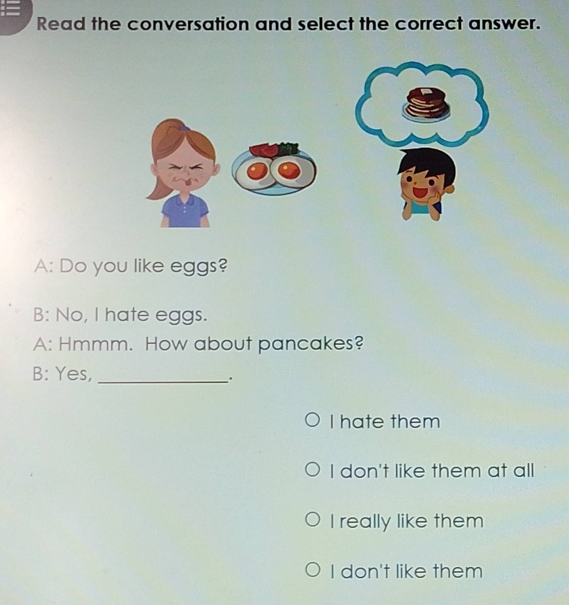 Read the conversation and select the correct answer.
A: Do you like eggs?
B: No, I hate eggs.
A: Hmmm. How about pancakes?
B: Yes,_
.
I hate them
I don't like them at all
I really like them
I don't like them