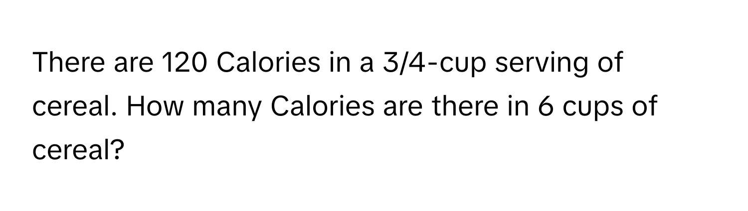 There are 120 Calories in a 3/4-cup serving of cereal. How many Calories are there in 6 cups of cereal?