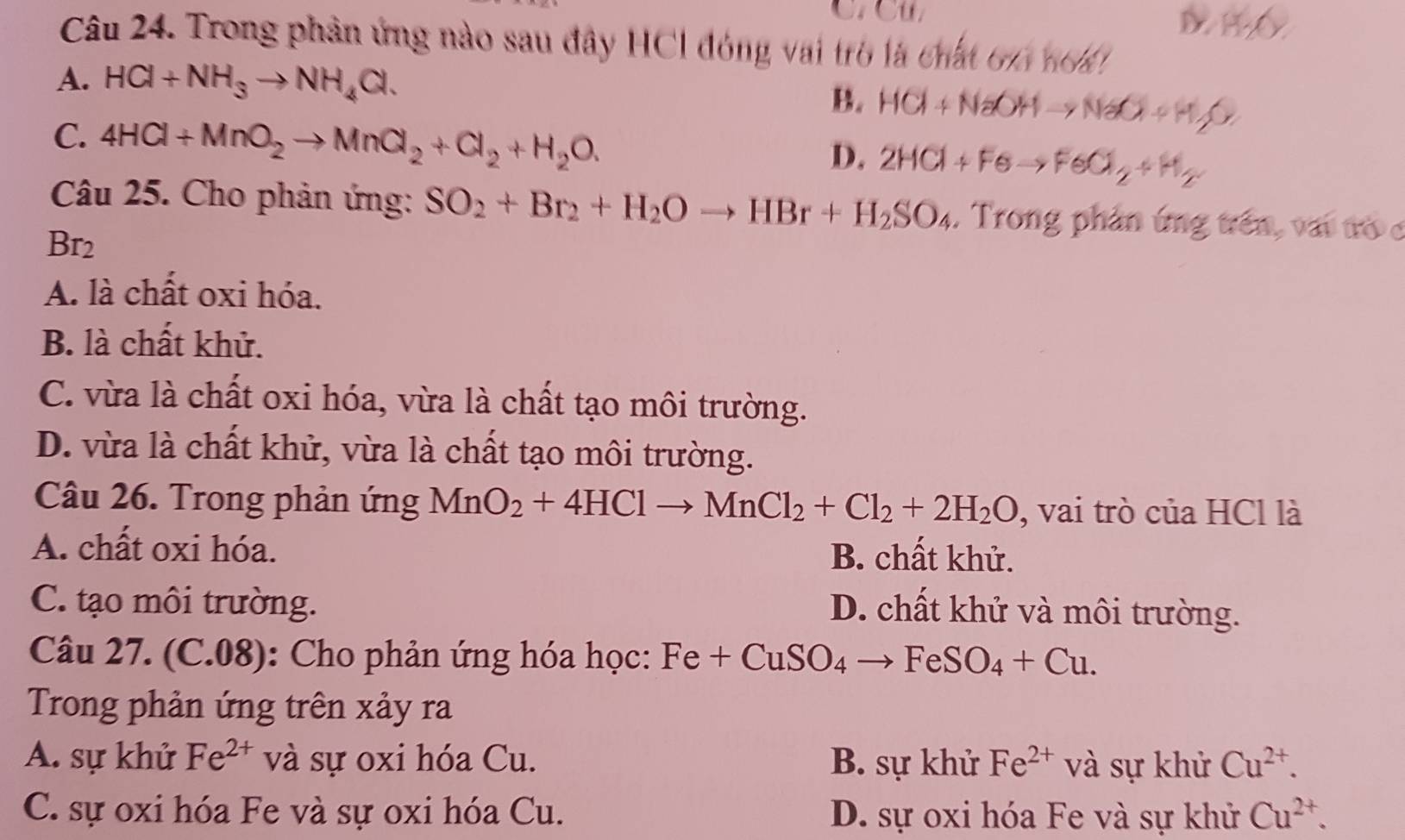 C. Cu D HO
Câu 24. Trong phản ứng nào sau đây HCl đóng vai trò là chất 61 no4
A. HCl+NH_3to NH_4Cl.
B. HCl+NaOHto NaO+H_2O
C. 4HCl+MnO_2to MnO_2+Cl_2+H_2O.
D. 2HCl+Feto FeCl_2+H_2
Câu 25. Cho phản ứng: SO_2+Br_2+H_2Oto HBr+H_2SO_4. Trong phản ứng trên, vai tò c
Br_2
A. là chất oxi hóa.
B. là chất khử.
C. vừa là chất oxi hóa, vừa là chất tạo môi trường.
D. vừa là chất khử, vừa là chất tạo môi trường.
Câu 26. Trong phản ứng MnO_2+4HClto MnCl_2+Cl_2+2H_2O , vai trò của HCl là
A. chất oxi hóa. B. chất khử.
C. tạo môi trường.
D. chất khử và môi trường.
Câu 27. (C.08): Cho phản ứng hóa học: Fe+CuSO_4to FeSO_4+Cu. 
Trong phản ứng trên xảy ra
A. sự khử Fe^(2+) và sự oxi hóa Cu. B. sự khử Fe^(2+) và sự khử Cu^(2+).
C. sự oxi hóa Fe và sự oxi hóa Cu. D. sự oxi hóa Fe và sự khử Cu^(2+).