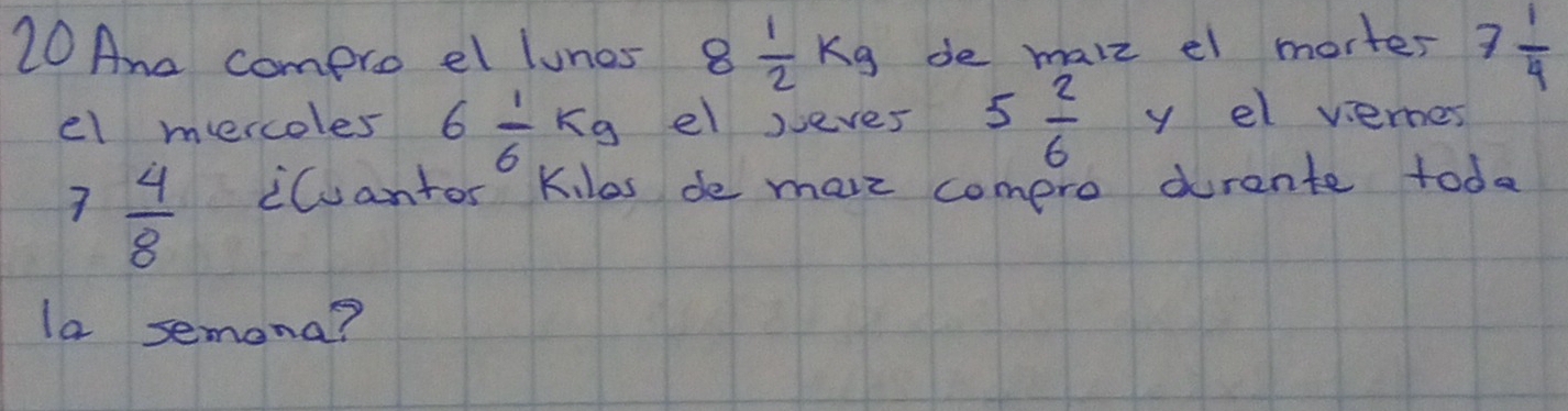 Ane compro el luncs 8 1/2 kg de malz el morter 7 1/4 
el mercoles 6 1/6 kg el jeves 5 2/6  y el viernes
7 4/8  iCuantor Kilas de mare comero durente toda 
la semona?