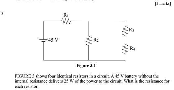 FIGURE 3 shows four identical resistors in a circuit. A 45 V battery without the
internal resistance delivers 25 W of the power to the circuit. What is the resistance for
each resistor.