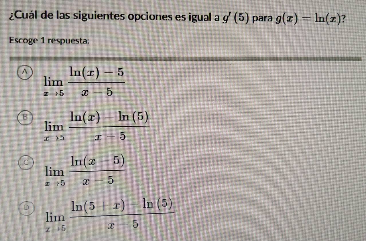 ¿Cuál de las siguientes opciones es igual a g'(5) para g(x)=ln (x) ?
Escoge 1 respuesta:
A limlimits _xto 5 (ln (x)-5)/x-5 
B limlimits _xto 5 (ln (x)-ln (5))/x-5 
C limlimits _xto 5 (ln (x-5))/x-5 
D limlimits _xto 5 (ln (5+x)-ln (5))/x-5 