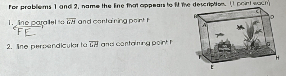 For problems 1 and 2, name the line that appears to fit the description. (1 point each) 
1. line parallel to overleftrightarrow GH and containing point F
2. line perpendicular to overleftrightarrow GH and containing point F