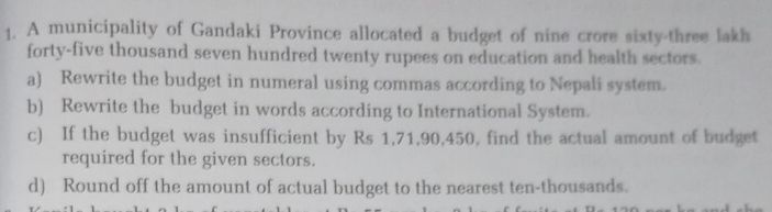 A municipality of Gandaki Province allocated a budget of nine crore sixty-three lakh 
forty-five thousand seven hundred twenty rupees on education and health sectors. 
a) Rewrite the budget in numeral using commas according to Nepali system. 
b) Rewrite the budget in words according to International System. 
c) If the budget was insufficient by Rs 1,71,90,450, find the actual amount of budget 
required for the given sectors. 
d) Round off the amount of actual budget to the nearest ten-thousands.