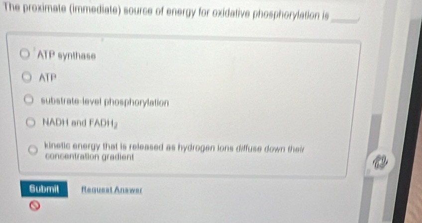 The proximate (immediate) source of energy for oxidative phosphorylation is_
ATP synthase
ATP
substrate-level phosphorylation
NADH and FADH
kinetic energy that is released as hydrogen ions diffuse down their
concentration gradient
Submil Request Anawer