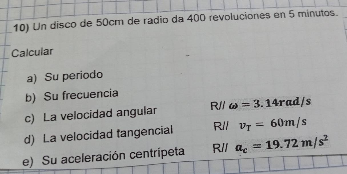 Un disco de 50cm de radio da 400 revoluciones en 5 minutos. 
Calcular 
a) Su periodo 
b) Su frecuencia
Rparallel
c) La velocidad angular omega =3.14rad/s
d) La velocidad tangencial
R// v_T=60m/s
e) Su aceleración centrípeta R// a_c=19.72m/s^2