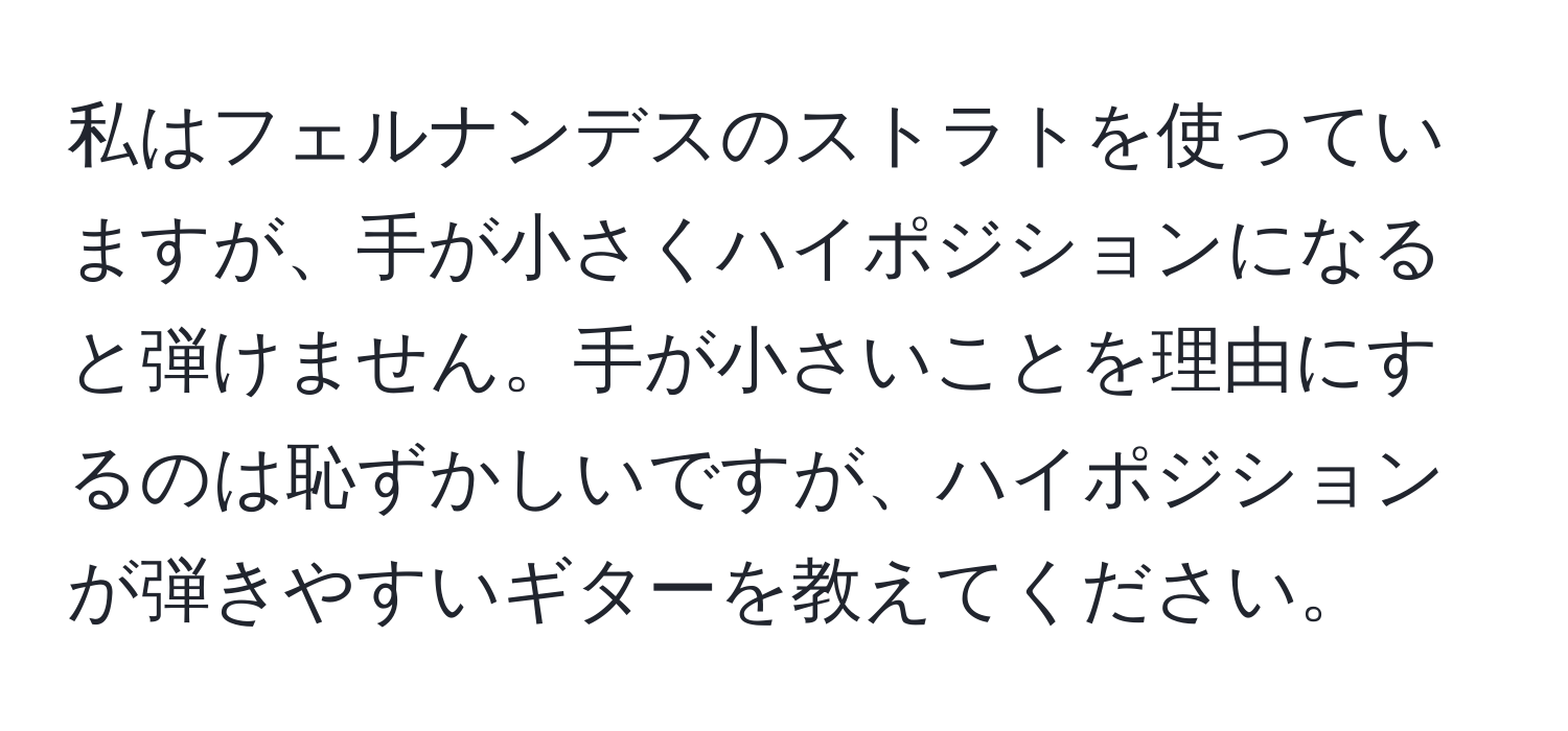 私はフェルナンデスのストラトを使っていますが、手が小さくハイポジションになると弾けません。手が小さいことを理由にするのは恥ずかしいですが、ハイポジションが弾きやすいギターを教えてください。