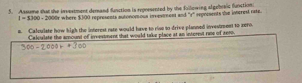 Assume that the investment demand function is represented by the following algebraic function:
I=$300-2000r where $300 represents autonomous investment and "r ' represents the interest rate. 
a. Calculate how high the interest rate would have to rise to drive planned investment to zero. 
Calculate the amount of investment that would take place at an interest rate of zero.