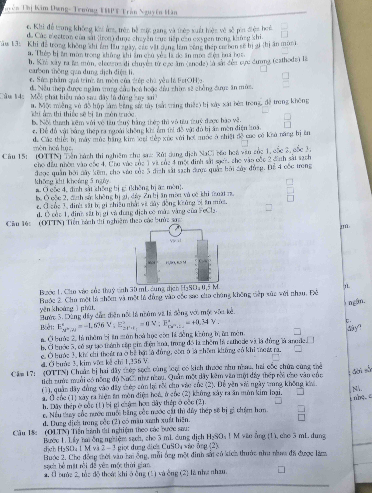 Tuyên Thị Kim Dung- Trường THPT Trần Nguyên Hân
c. Khi để trong không khí ẩm, trên bề mặt gang và thép xuất hiện vô số pin điện hoá,
d. Các electron của sắt (iron) được chuyên trực tiếp cho oxygen trong không khí.
Tâu 13: Khi để trong không khí ẩm lầu ngày, các vật dụng làm bằng thép carbon sẽ bị gỉ (bị ăn mòn).
a. Thép bị ăn mòn trong không khí ẩm chủ yếu là do ăn mòn điện hoá học.
b. Khi xảy ra ăn mòn, electron di chuyển từ cực âm (anode) là sắt đến cực dương (cathode) là
carbon thông qua dung dịch điện li.
c. Sản phầm quá trình ăn mòn của thép chủ yếu là Fe(OH)2.
d. Nếu thép được ngâm trong dầu hoa hoặc dầu nhờn sẽ chống được ăn mòn.
Câu 14: Mỗi phát biểu nào sau đây là đúng hay sai?
a. Một miếng vỏ đồ hộp làm bằng sắt tây (sắt tráng thiếc) bị xây xát bên trong, để trong không
khí ẩm thì thiếc sẽ bị ăn mòn trước.
b. Nối thanh kẽm với vỏ tàu thuỷ bằng thép thì vỏ tàu thuỷ được bảo vệ.
c. Để đồ vật bằng thép ra ngoài không khí ẩm thì đồ vật đó bị ăn mòn điện hoá.
d. Các thiết bị máy móc băng kim loại tiếp xúc với hơi nước ở nhiệt độ cao có khả năng bị ăn
mòn hoá học.
Câu 15: (OTTN) Tiến hành thí nghiệm như sau: Rót dung dịch NaCI bão hoà vào cốc 1, cốc 2, cốc 3;
cho dầu nhờn vào cốc 4. Cho vào cốc 1 và cốc 4 một đinh sắt sạch, cho vào cốc 2 đinh sắt sạch
được quấn bởi dây kẽm, cho vào cốc 3 đinh sắt sạch được quấn bởi dây đồng. Để 4 cốc trong
không khí khoảng 5 ngày.
a. Ở cốc 4, đinh sắt không bị gỉ (không bị ăn mòn).
b. Ở cốc 2, đinh sắt không bị gi, dây Zn bị ăn mòn và có khí thoát ra.
c. Ở cốc 3, đinh sắt bị gỉ nhiều nhất và dây đồng không bị ăn mòn.
d. Ở cốc 1, định sắt bị gi và dung dịch có màu vàng của FeCl₂.
Câu 16: (OTTN) Tiến hành thí nghiệm theo các bước sau:
am.
Bước 1. Cho vào cốc thuỷ tinh 30 mL dung dịch 
Bước 2. Cho một lá nhôm và một lá đồng vào cốc sao cho chúng không tiếp xúc với nhau. Đề yi.
ngân.
yên khoảng 1 phút.
Bước 3. Dùng dây dẫn điện nối lá nhôm và lá đồng với một vôn kế.
c.
Biết: E_Al^(3+)/Al^circ =-1,676V;E_2H^+/H_2^circ =0V;E_Cu^(2+)/Cu^circ =+0,34V. đây?
a. Ở bước 2, lá nhôm bị ăn mòn hoá học còn lá đồng không bị ăn mòn.
b. Ở bước 3, có sự tạo thành cặp pin điện hoá, trong đó lá nhôm là cathode và lá đồng là anode.□
c. Ở bước 3, khí chỉ thoát ra ở bề bặt lá đồng, còn ở lá nhôm không có khí thoát ra.
d. Ở bước 3, kim vôn kế chỉ 1,336 V.
Câu 17: (OTTN) Chuẩn bị hai dây thép sạch cùng loại có kích thước như nhau, hai cốc chứa cùng thể
tích nước muối có nồng độ NaCl như nhau. Quấn một dây kẽm vào một dây thép rồi cho vào cốc đời số:
(1), quấn dây đồng vào dây thép còn lại rồi cho vào cốc (2). Để yên vài ngày trong không khí. Ni.
a. Ở cốc (1) xảy ra hiện ăn mòn điện hoá, ở cốc (2) không xảy ra ăn mòn kim loại.
1 nhẹ, c
b. Dây thép ở cốc (1) bị gỉ chậm hợn dây thép ở cốc (2).
c. Nếu thay cốc nước muối bằng cốc nước cất thì dây thép sẽ bị gì chậm hơn. □
d. Dung dịch trong cốc (2) có màu xanh xuất hiện.
V
Câu 18: (OLTN) Tiến hành thí nghiệm theo các bước sau:
Bước 1. Lấy hai ống nghiệm sạch, cho 3 mL dung dịch H_2SO 4 1 M vào ống (1), cho 3 mL dung
dịch H₂SO₄ 1 M và 2 - 3 giọt dung dịch uSO_4 vào ống (2).
Bước 2. Cho đồng thời vào hai ống, mỗi ống một đinh sắt có kích thước như nhau đã được làm
sạch bề mặt rồi để yên một thời gian.
a. Ở bước 2, tốc độ thoát khí ở ống (1) và ống (2) là như nhau.