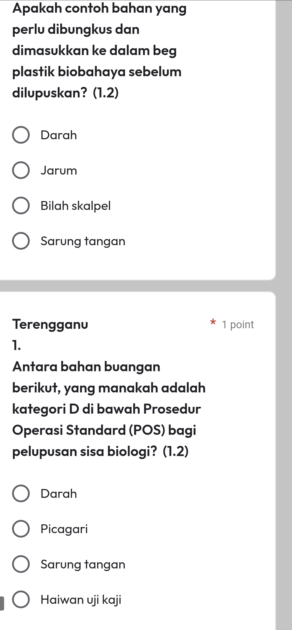 Apakah contoh bahan yang
perlu dibungkus dan
dimasukkan ke dalam beg
plastik biobahaya sebelum
dilupuskan? (1.2)
Darah
Jarum
Bilah skalpel
Sarung tangan
Terengganu 1 point
1.
Antara bahan buangan
berikut, yang manakah adalah
kategori D di bawah Prosedur
Operasi Standard (POS) bagi
pelupusan sisa biologi? (1.2)
Darah
Picagari
Sarung tangan
Haiwan uji kaji