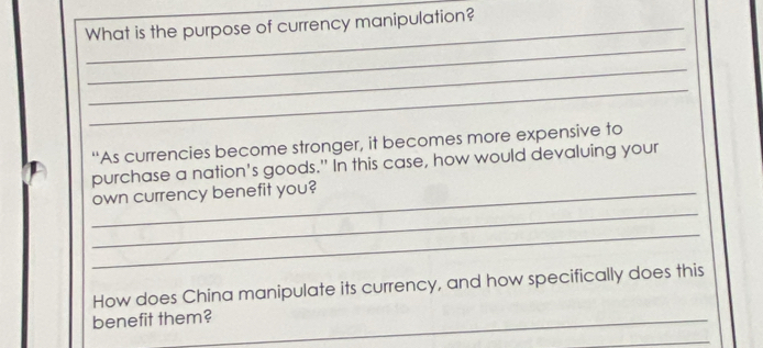 What is the purpose of currency manipulation? 
_ 
_ 
_ 
“As currencies become stronger, it becomes more expensive to 
purchase a nation's goods." In this case, how would devaluing your 
_ 
_own currency benefit you? 
_ 
How does China manipulate its currency, and how specifically does this 
benefit them?_ 
_