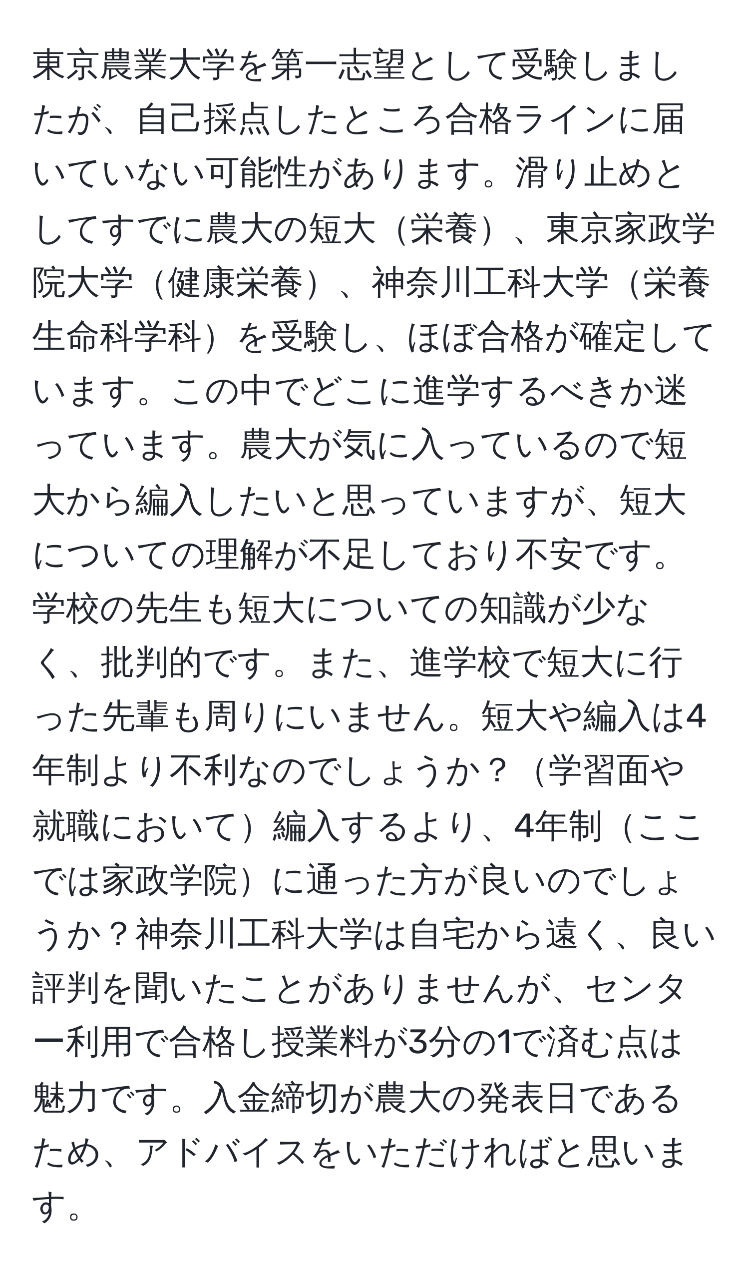 東京農業大学を第一志望として受験しましたが、自己採点したところ合格ラインに届いていない可能性があります。滑り止めとしてすでに農大の短大栄養、東京家政学院大学健康栄養、神奈川工科大学栄養生命科学科を受験し、ほぼ合格が確定しています。この中でどこに進学するべきか迷っています。農大が気に入っているので短大から編入したいと思っていますが、短大についての理解が不足しており不安です。学校の先生も短大についての知識が少なく、批判的です。また、進学校で短大に行った先輩も周りにいません。短大や編入は4年制より不利なのでしょうか？学習面や就職において編入するより、4年制ここでは家政学院に通った方が良いのでしょうか？神奈川工科大学は自宅から遠く、良い評判を聞いたことがありませんが、センター利用で合格し授業料が3分の1で済む点は魅力です。入金締切が農大の発表日であるため、アドバイスをいただければと思います。