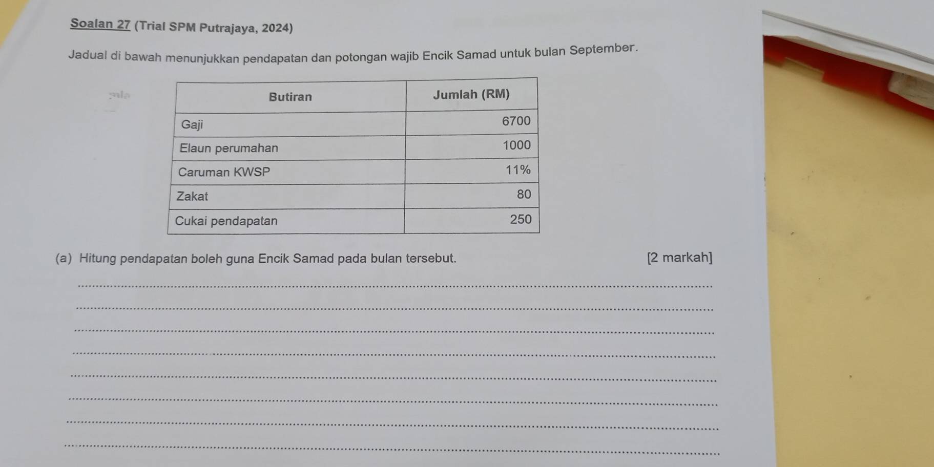 Soalan 27 (Trial SPM Putrajaya, 2024) 
Jadual di bawah menunjukkan pendapatan dan potongan wajib Encik Samad untuk bulan September. 
s l s 
(a) Hitung pendapatan boleh guna Encik Samad pada bulan tersebut. [2 markah] 
_ 
_ 
_ 
_ 
_ 
_ 
_ 
_