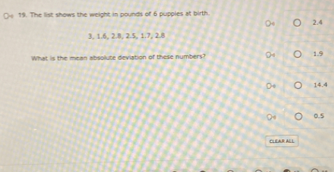 The list shows the weight in pounds of 6 puppies at birth.
2.4
3, 1.6, 2.B, 2.5, 1.7, 2.8
What is the mean absolute deviation of these numbers? 1.9
14.4
0.5
CLEAR ALL