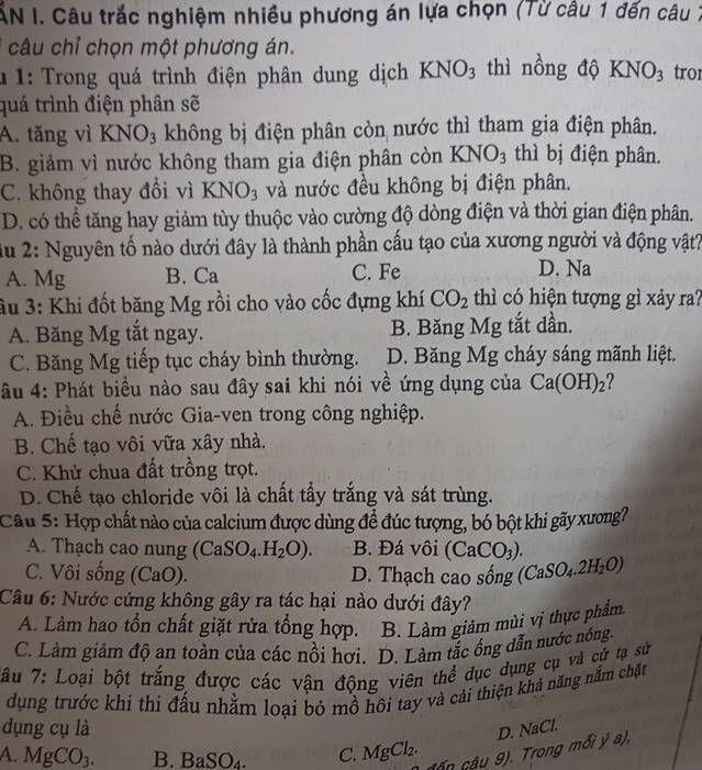 ẤN I. Câu trắc nghiệm nhiều phương án lựa chọn (Từ câu 1 đến câu 7
câu chỉ chọn một phương án.
* 1: Trong quá trình điện phân dung dịch KNO_3 thì nồng độ KNO_3 tro1
quá trình điện phân sẽ
A. tăng vì KNO_3 không bị điện phân còn nước thì tham gia điện phân.
B. giảm vì nước không tham gia điện phân còn KNO_3 thì bị điện phân.
C. không thay đổi vì KNO_3 và nước đều không bị điện phân.
D. có thể tăng hay giảm tùy thuộc vào cường độ dòng điện và thời gian điện phân.
iu 2: Nguyên tố nào dưới đây là thành phần cấu tạo của xương người và động vật?
A. Mg B. Ca C. Fe D. Na
3u 3: Khi đốt băng Mg rồi cho vào cốc đựng khí CO_2 thì có hiện tượng gì xảy ra?
A. Băng Mg tắt ngay. B. Băng Mg tắt dần.
C. Băng Mg tiếp tục cháy bình thường. D. Băng Mg cháy sáng mãnh liệt.
âu 4: Phát biểu nào sau đây sai khi nói về ứng dụng của Ca(OH)_2
A. Điều chế nước Gia-ven trong công nghiệp.
B. Chế tạo vôi vữa xây nhà.
C. Khử chua đất trồng trọt.
D. Chế tạo chloride vôi là chất tầy trắng và sát trùng.
Cầu 5: Hợp chất nào của calcium được dùng đề đúc tượng, bó bột khi gãy xương?
A. Thạch cao nung (CaSO_4.H_2O). B. Đá vôi (CaCO_3).
C. Vôi sống (CaO). D. Thạch cao sống (CaSO_4.2H_2O)
Câu 6: Nước cứng không gây ra tác hại nào dưới đây?
A. Làm hao tổn chất giặt rửa tổng hợp. B. Làm giảm mùi vị thực phẩm.
C. Làm giảm độ an toàn của các nổi hơi. D. Làm tắc ống dẫn nước nóng
Tu 7: Loại bột trắng được các vận động viên thể dục dụng cụ và cử tạ sử
dụng trước khi thi đấu nhằm loại bỏ mồ hôi tay và cải thiện khả năng nắm chặt
dụng cụ là D. NaCl.
A. MgCO_3. B. Ba SO_4. C. MgCl_2. cần câu 9). Trong mối ý a),