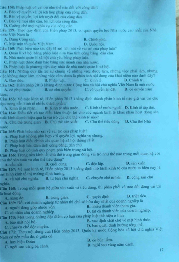 Pháp luật có vai trò như thể nào đối với công dân?
A. Báo sqrt(c) # quyền và lợi ích hợp pháp của công dân.
B. Bảo v_0t7 quyền, lợi ích tuyệt đổi của công dân.
C. Báo vệ mọi nhu cầu, lợi ích của công dân.
D. Cưỡng chế mọi nghĩa vụ của công dân.
Câu 159: Theo quy định của Hiển pháp 2013, cơ quan quyền lực Nhà nước cao nhất của Nhà
hước Việt Nam là
A. Đảng Cộng sản, B. Chính phủ.
C. Mặt trận tổ quốc Việt Nam D. Quốc hội.
Cầu 160: Phát biểu nào sau đây là sai khi nói về vai trò của pháp luật?
A. Quan lí xã hội bằng pháp luật  m bao tính công bằng dân chú.
B. Nhà nước quản lí xã hội chú yêu bằng pháp luật.
C. Pháp luật được đâm bảo băng sức mạnh của nhà nước.
D. Pháp luật là phương tiện duy nhất để nhà nước quân lí xã hội.
Câu 161: Những quy tắc xứ sự chung về những việc được làm, những việc phải làm, những
việc không được làm, những việc cầm đoán là phản ánh nội dung của khái niệm nào đưới đây?
A. Đạo đức. B. Pháp luật. C. Kinh tế. D. Chinh trị.
Cầu 162: Hiển pháp 2013 khẳng định nước Cộng hòa xã hội chủ nghĩa Việt Nam là một nước
A. có phụ thuộc. B. có chủ quyển. C. có quyền áp đặt. D. có quyền xâm
ược
Cầu 163: Về mặt kinh tế, Hiển pháp 2013 khẳng định thành phần kinh tế nào giữ vai trò chủ
đạo trong nền kinh tế nhiều thành phản?
A. Kinh tế tư nhân. B. Kinh tế nhà nước. C. Kinh tế nước ngoài. D. Kinh tế tập thể.
Câu 164: Điều tiết và tạo điều kiện thuận lợi cho các ngành kinh tế khác nhau hoạt động sản
kuất kinh doanh hiệu quả là vai trò của chú thê kinh tế nào?
A. Chú thể trung gian B. Chủ thể sản xuất C. Chú thể tiêu dùng D. Chú thể Nhà
nước
Câu 165: Phát biểu nào sai về vai trò của pháp luật?
A. Pháp luật không phù hợp với quyền lợi, nghĩa vụ chung.
B. Pháp luật điều chính các quan hệ xã hội thống nhất.
C. Pháp luật bào đàm tính công bằng, dân chủ.
D. Pháp luật có tính quy phạm phố biển trong xã hội.
Cầu 166: Trong nền kinh tế, chủ thể trung gian đóng vai trò như thể nào trong mối quan hệ với
chú thể sản xuất và chú thể tiêu đùng?
A. cầu nổi B. cuối cùng C. độc lập. D. sản xuất.
Cầu 167: Về mặt kinh tế, Hiến pháp 2013 khẳng định mô hình kinh tế của nước ta hiện nay là
mô hình kinh tế thị trường định hướng
A. xã hội chù nghĩa. B. tư bản chủ nghĩa. C. chuyên chế từ bản. D. cộng sàn chù
nghĩa.
Câu 168: Trong mối quan hệ giữa sản xuất và tiêu dùng, thì phân phối và trao đồi đóng vai trò
là hoạt động
A. nâng đồ, B. trung gian. C. quyết định D. triệt tiêu.
Cầu 169: Đổi với doanh nghiệp tư nhân thì chủ sở hữu duy nhất của doanh nghiệp là
A. người đóng góp nhiều vôn. B. nhiều thành viên tham gia.
C. cả nhân chủ doanh nghiệp. D. tất cả thành viên của doanh nghiệp.
Câu 170: Một trong những đặc điểm cơ bản của pháp luật thể hiện ở tính
A. bào mật nội bộ. B. xác định chặt chẽ về mặt hình thức.
C. chuyên chế độc quyển. D. bao quát, định hướng tổng thể.
Câu 171: Theo nội dung của Hiến pháp 2013, Quốc kỳ nước Cộng hòa xã hội chủ nghĩa Việt
Nam có nền mẫu đó, ở giữa có
A. huy hiệu Đoàn B. cờ búa liểm.
C. ngôi sao vàng ba cánh. D. ngôi sao văng năm cánh.
17