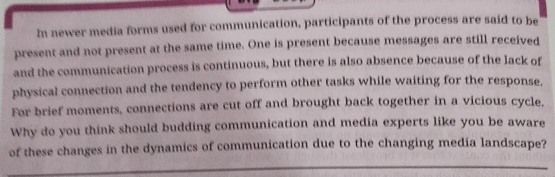 In newer media forms used for communication, participants of the process are said to be 
present and not present at the same time. One is present because messages are still received 
and the communication process is continuous, but there is also absence because of the lack of 
physical connection and the tendency to perform other tasks while waiting for the response. 
For brief moments, connections are cut off and brought back together in a vicious cycle. 
Why do you think should budding communication and media experts like you be aware 
of these changes in the dynamics of communication due to the changing media landscape?